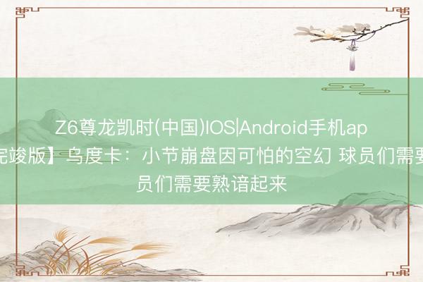 Z6尊龙凯时(中国)IOS|Android手机app下载 【完竣版】乌度卡：小节崩盘因可怕的空幻 球员们需要熟谙起来