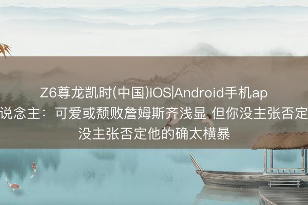 Z6尊龙凯时(中国)IOS|Android手机app下载 媒体东说念主：可爱或颓败詹姆斯齐浅显 但你没主张否定他的确太横暴