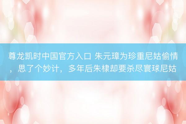 尊龙凯时中国官方入口 朱元璋为珍重尼姑偷情，思了个妙计，多年后朱棣却要杀尽寰球尼姑