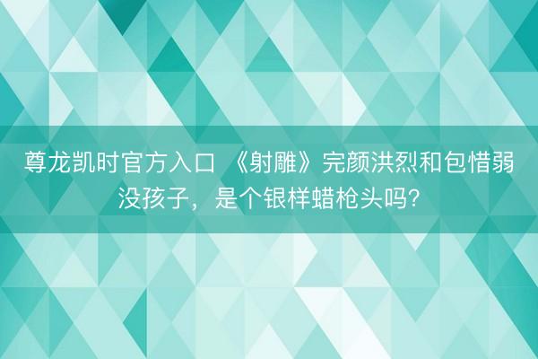 尊龙凯时官方入口 《射雕》完颜洪烈和包惜弱没孩子，是个银样蜡枪头吗？