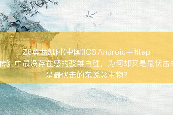 Z6尊龙凯时(中国)IOS|Android手机app下载 《水浒传》中最没存在感的骁雄白胜，为何却又是最伏击的东说念主物？