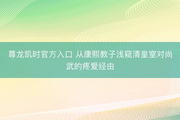 尊龙凯时官方入口 从康熙教子浅窥清皇室对尚武的疼爱经由