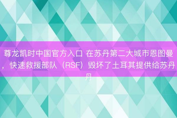 尊龙凯时中国官方入口 在苏丹第二大城市恩图曼，快速救援部队（RSF）毁坏了土耳其提供给苏丹