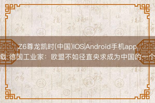 Z6尊龙凯时(中国)IOS|Android手机app下载 德国工业家：欧盟不如径直央求成为中国的一个省