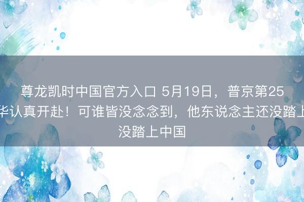 尊龙凯时中国官方入口 5月19日，普京第25次访华认真开赴！可谁皆没念念到，他东说念主还没踏上中国
