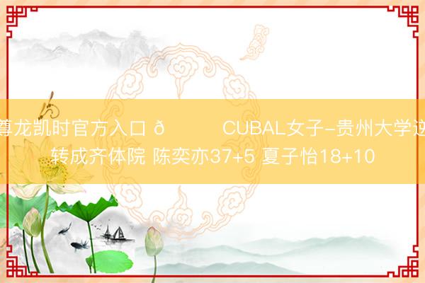 尊龙凯时官方入口 🏀CUBAL女子-贵州大学逆转成齐体院 陈奕亦37+5 夏子怡18+10