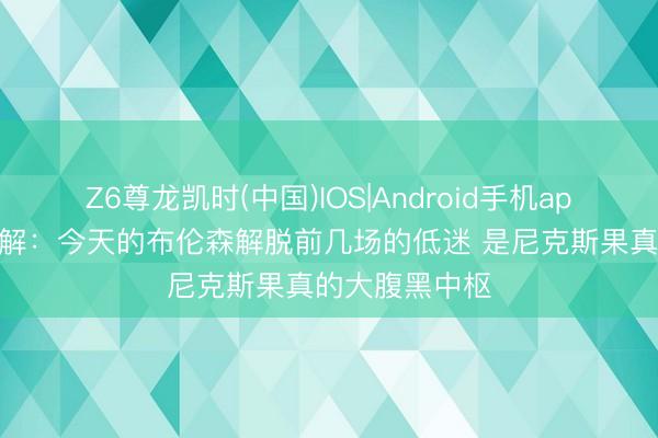 Z6尊龙凯时(中国)IOS|Android手机app下载 阐发注解：今天的布伦森解脱前几场的低迷 是尼克斯果真的大腹黑中枢