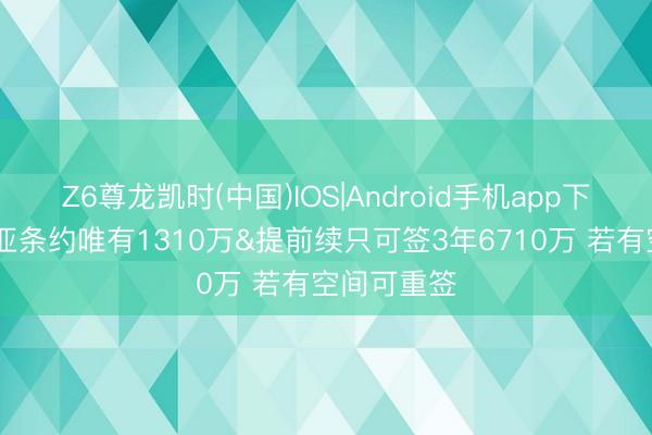 Z6尊龙凯时(中国)IOS|Android手机app下载 阿夫迪亚条约唯有1310万&提前续只可签3年6710万 若有空间可重签