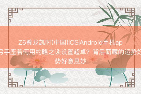 Z6尊龙凯时(中国)IOS|Android手机app下载 弓手座若何用约略之谈设置超卓？背后荫藏的运势好意思妙