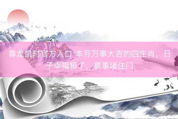尊龙凯时官方入口 本月万事大吉的四生肖，日子幸福极了，喜事堵住门