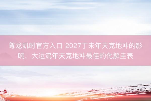 尊龙凯时官方入口 2027丁未年天克地冲的影响，大运流年天克地冲最佳的化解圭表