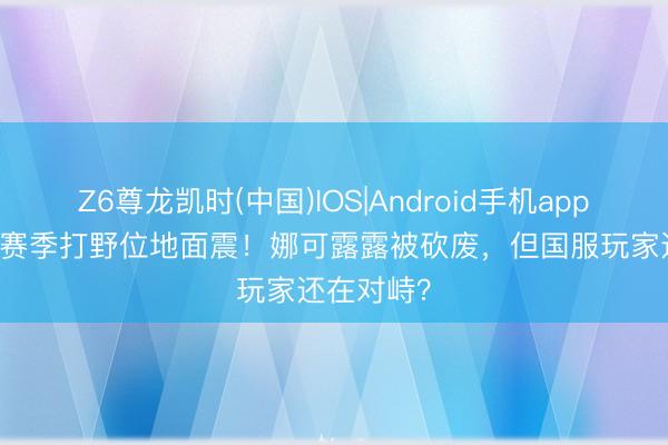 Z6尊龙凯时(中国)IOS|Android手机app下载 S44赛季打野位地面震！娜可露露被砍废，但国服玩家还在对峙？