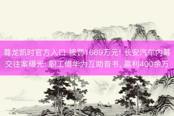 尊龙凯时官方入口 被罚1669万元! 长安汽车内幕交往案曝光: 职工借华为互助音书， 赢利400余万