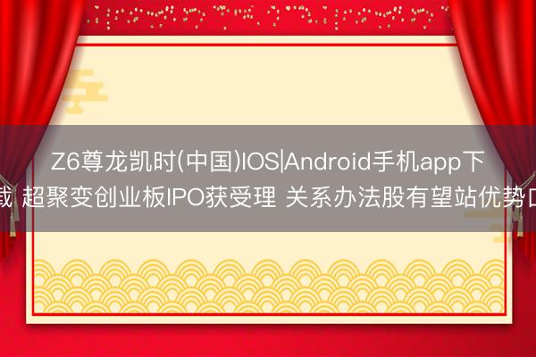 Z6尊龙凯时(中国)IOS|Android手机app下载 超聚变创业板IPO获受理 关系办法股有望站优势口