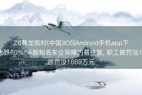 Z6尊龙凯时(中国)IOS|Android手机app下载 股价大跌60%! A股知名车企突曝内幕往复， 职工被罚没1669万元