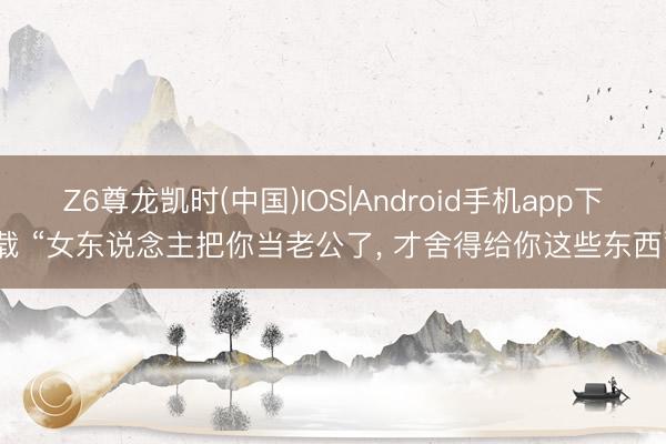 Z6尊龙凯时(中国)IOS|Android手机app下载 “女东说念主把你当老公了， 才舍得给你这些东西”