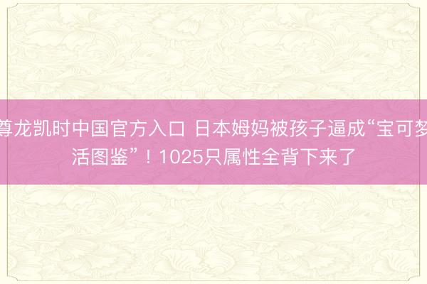 尊龙凯时中国官方入口 日本姆妈被孩子逼成“宝可梦活图鉴” ! 1025只属性全背下来了