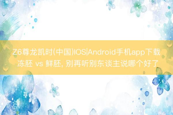 Z6尊龙凯时(中国)IOS|Android手机app下载 冻胚 vs 鲜胚， 别再听别东谈主说哪个好了