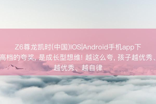 Z6尊龙凯时(中国)IOS|Android手机app下载 真是高档的夸奖， 是成长型想维! 越这么夸， 孩子越优秀、越自律