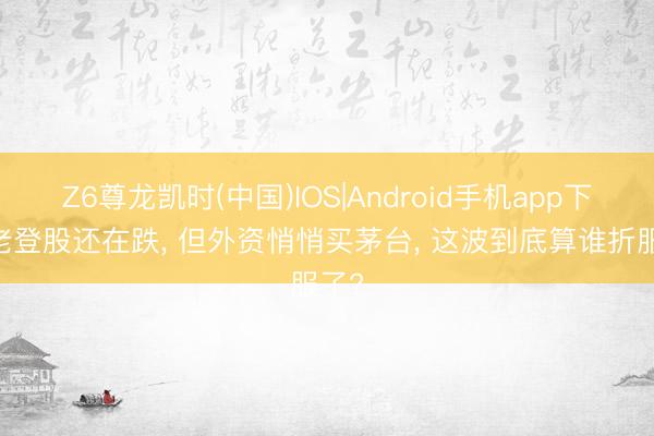 Z6尊龙凯时(中国)IOS|Android手机app下载 老登股还在跌， 但外资悄悄买茅台， 这波到底算谁折服了?