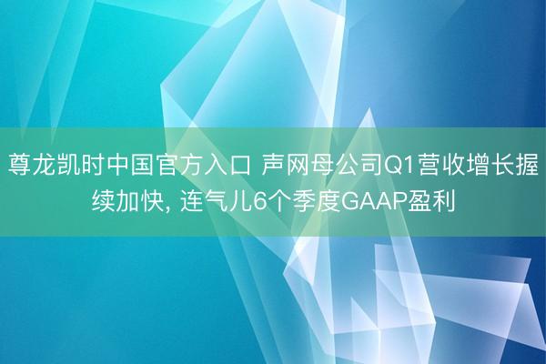 尊龙凯时中国官方入口 声网母公司Q1营收增长握续加快， 连气儿6个季度GAAP盈利