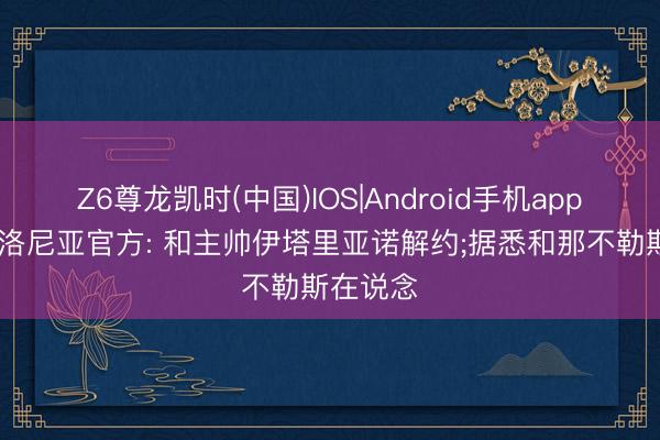 Z6尊龙凯时(中国)IOS|Android手机app下载 博洛尼亚官方: 和主帅伊塔里亚诺解约;据悉和那不勒斯在说念