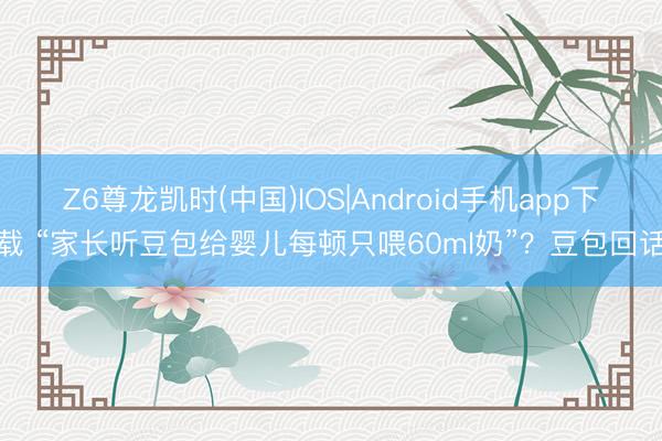 Z6尊龙凯时(中国)IOS|Android手机app下载 “家长听豆包给婴儿每顿只喂60ml奶”？豆包回话
