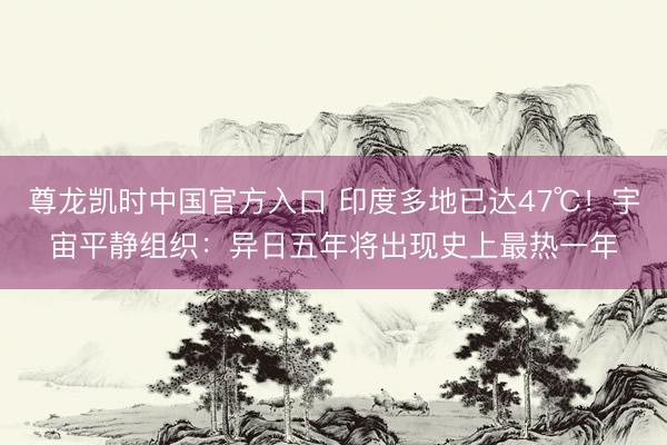 尊龙凯时中国官方入口 印度多地已达47℃！宇宙平静组织：异日五年将出现史上最热一年