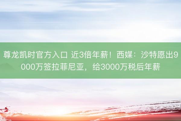 尊龙凯时官方入口 近3倍年薪！西媒：沙特愿出9000万签拉菲尼亚，给3000万税后年薪