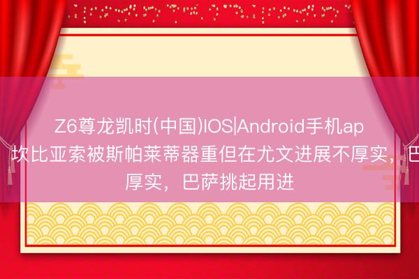 Z6尊龙凯时(中国)IOS|Android手机app下载 米体：坎比亚索被斯帕莱蒂器重但在尤文进展不厚实，巴萨挑起用进