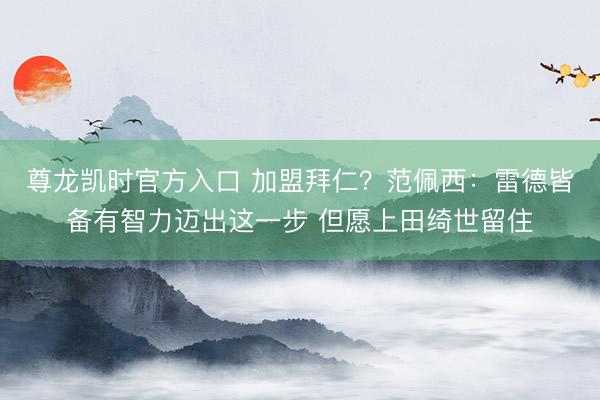 尊龙凯时官方入口 加盟拜仁？范佩西：雷德皆备有智力迈出这一步 但愿上田绮世留住