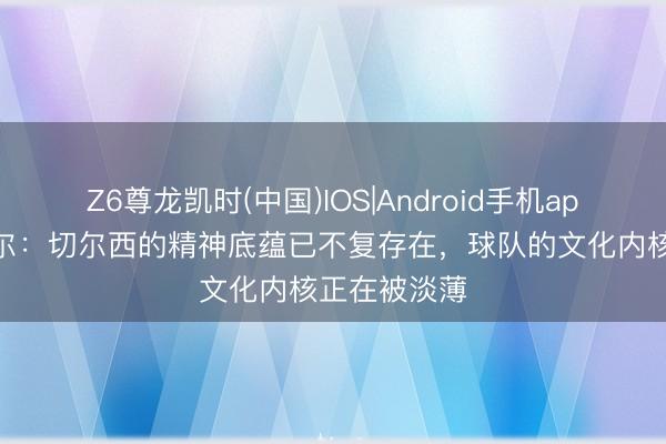 Z6尊龙凯时(中国)IOS|Android手机app下载 米克尔：切尔西的精神底蕴已不复存在，球队的文化内核正在被淡薄