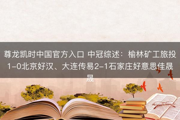 尊龙凯时中国官方入口 中冠综述：榆林矿工旅投1-0北京好汉、大连传易2-1石家庄好意思佳晟