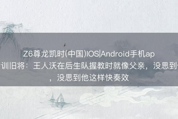 Z6尊龙凯时(中国)IOS|Android手机app下载 国米青训旧将：王人沃在后生队握教时就像父亲，没思到他这样快奏效