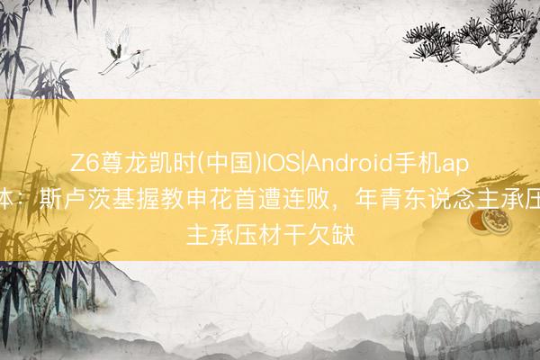 Z6尊龙凯时(中国)IOS|Android手机app下载 东体：斯卢茨基握教申花首遭连败，年青东说念主承压材干欠缺