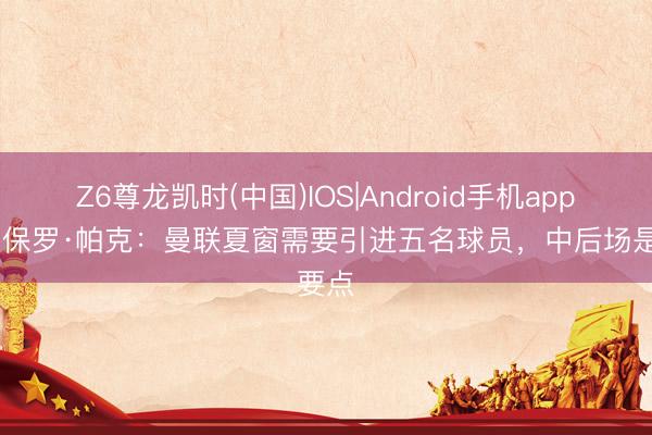 Z6尊龙凯时(中国)IOS|Android手机app下载 保罗·帕克：曼联夏窗需要引进五名球员，中后场是要点