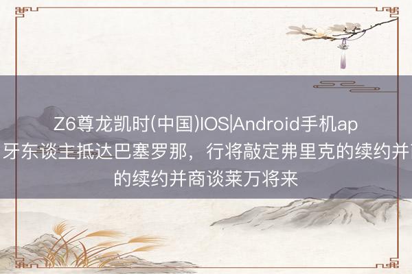Z6尊龙凯时(中国)IOS|Android手机app下载 世体：牙东谈主抵达巴塞罗那，行将敲定弗里克的续约并商谈莱万将来