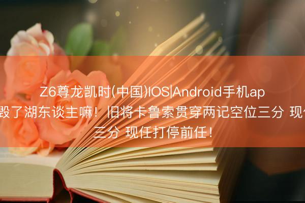 Z6尊龙凯时(中国)IOS|Android手机app下载 你要毁了湖东谈主嘛！旧将卡鲁索贯穿两记空位三分 现任打停前任！