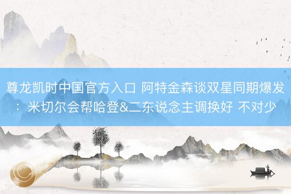 尊龙凯时中国官方入口 阿特金森谈双星同期爆发：米切尔会帮哈登&二东说念主调换好 不对少