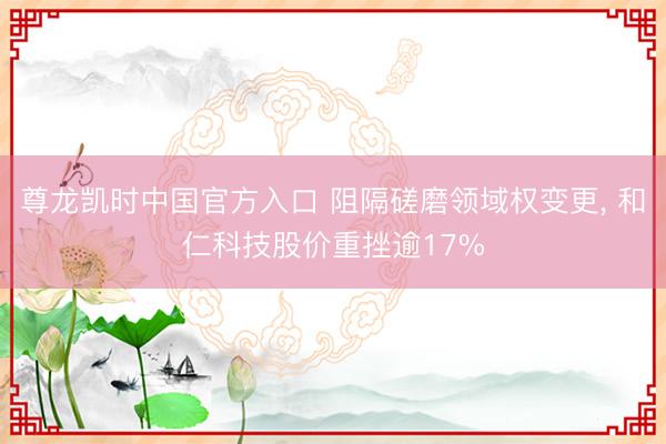 尊龙凯时中国官方入口 阻隔磋磨领域权变更, 和仁科技股价重挫