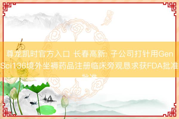 尊龙凯时官方入口 长春高新: 子公司打针用GenSci136