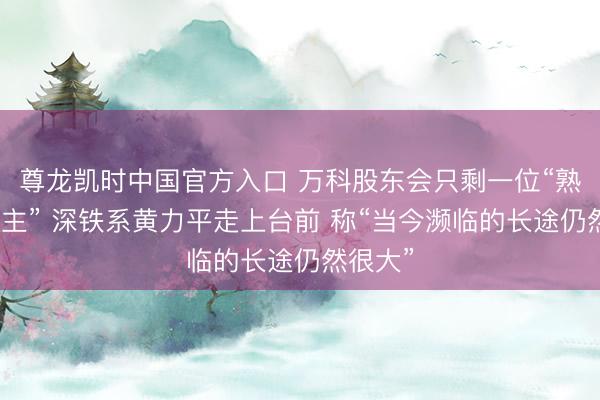 尊龙凯时中国官方入口 万科股东会只剩一位“熟东说念主” 深铁系黄力平走上台前 称“当今濒临的长途仍然很大”