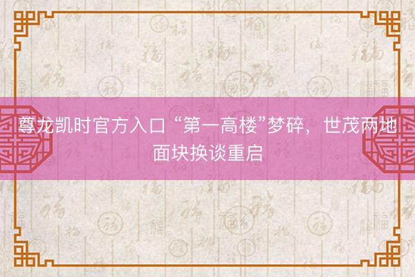 尊龙凯时官方入口 “第一高楼”梦碎，世茂两地面块换谈重启