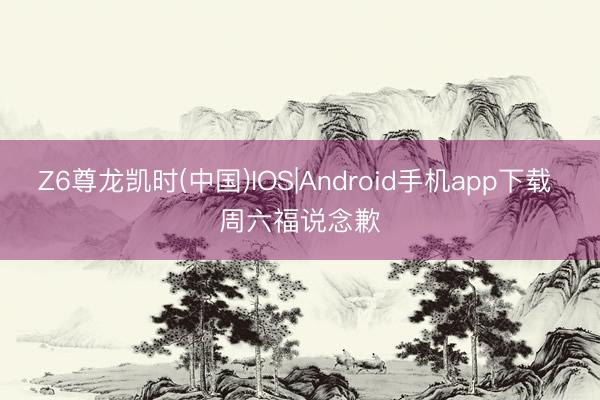 Z6尊龙凯时(中国)IOS|Android手机app下载 周六福说念歉