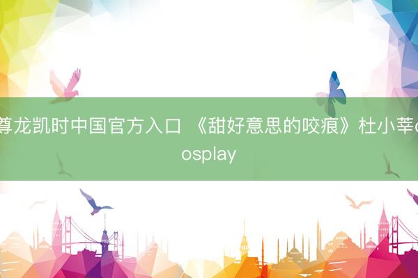 尊龙凯时中国官方入口 《甜好意思的咬痕》杜小莘cosplay