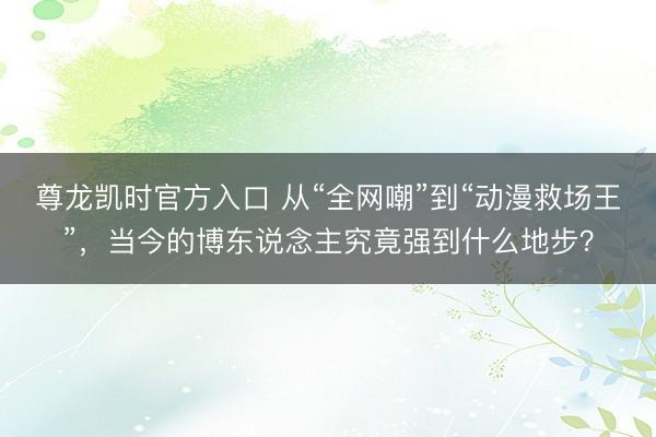 尊龙凯时官方入口 从“全网嘲”到“动漫救场王”，当今的博东说念主究竟强到什么地步？
