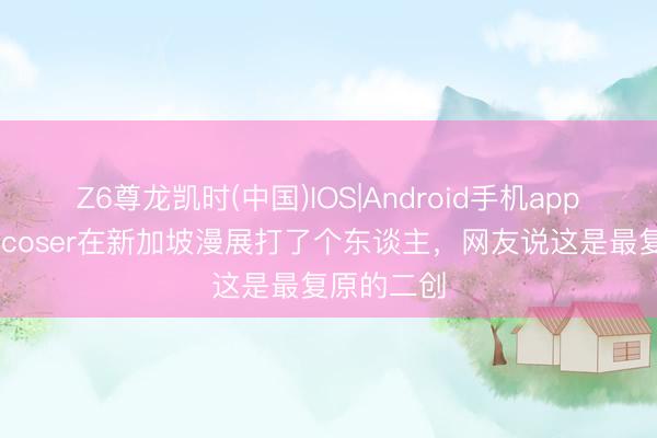 Z6尊龙凯时(中国)IOS|Android手机app下载 虎杖coser在新加坡漫展打了个东谈主，网友说这是最复原的二创