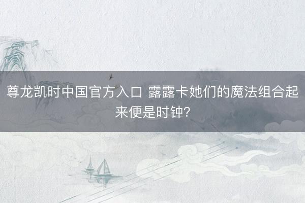 尊龙凯时中国官方入口 露露卡她们的魔法组合起来便是时钟？