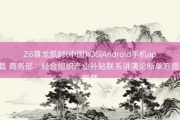 Z6尊龙凯时(中国)IOS|Android手机app下载 商务部：经合组织产业补贴联系讲演论断单方面断然