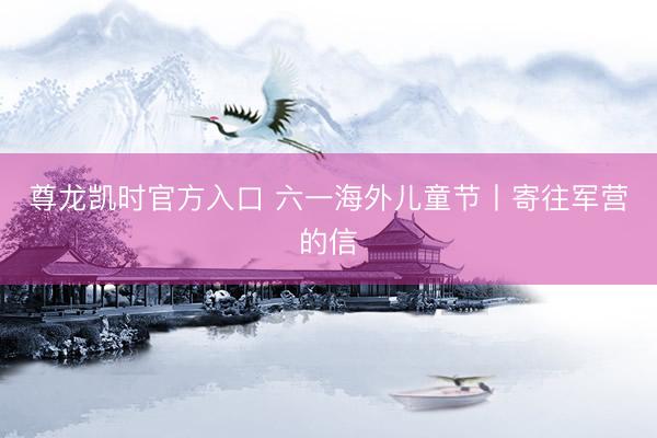 尊龙凯时官方入口 六一海外儿童节丨寄往军